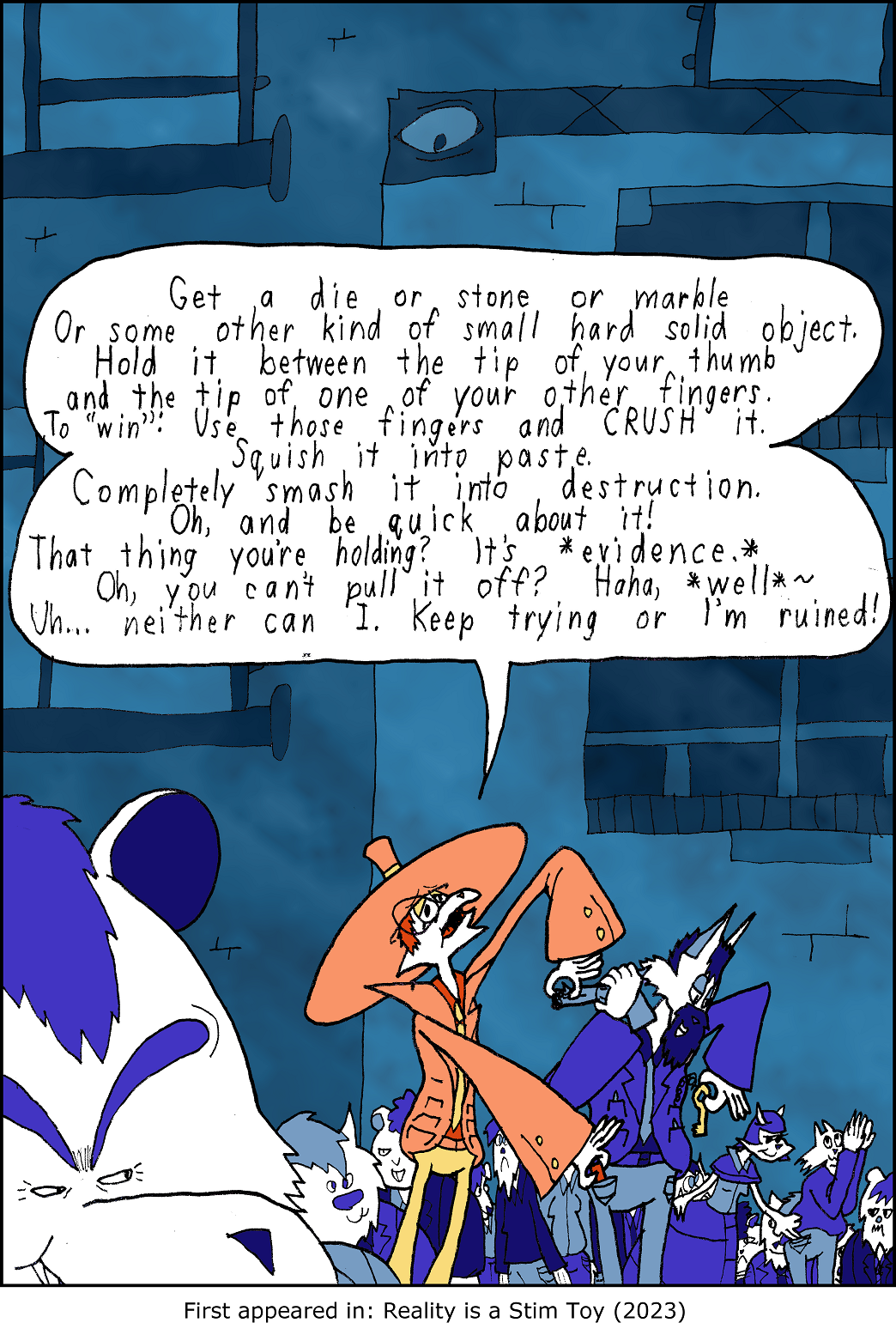 Get a die or stone or marble, or some other kind of small hard object. Hold it between the tip of your thumb and the tip of one of your other fingers. To Win, use those fingers and Crush it. Squish it into paste. Completely smash it into destruction. Oh, and be quick about it! That thing you're holding? It's Evidence! Oh, you can't pull it off? Hahaha... well, neither can I. Keep trying or I'm ruined!